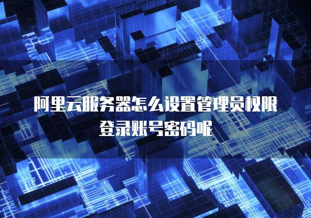 阿里云服务器怎么设置管理员权限登录账号密码呢