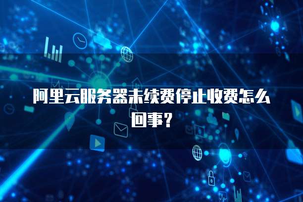 阿里云服务器未续费停止收费怎么回事?