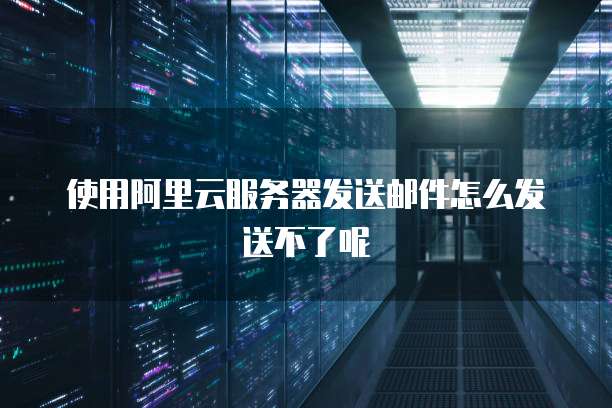 使用阿里云服务器发送邮件怎么发送不了呢