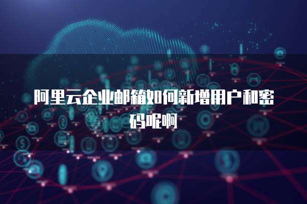 阿里云企业邮箱如何新增用户和密码呢啊