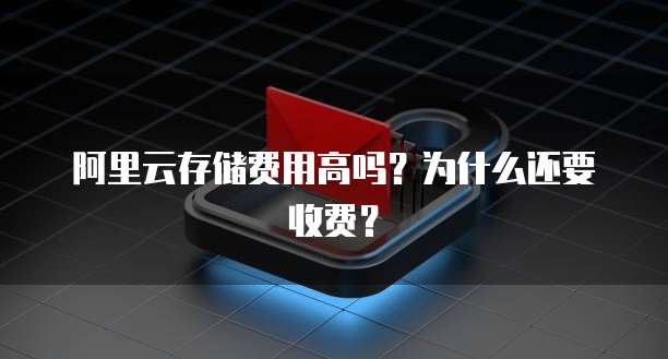 阿里云存储费用高吗?为什么还要收费?