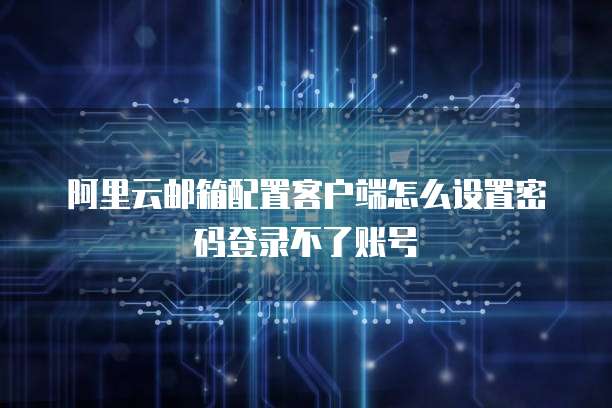 阿里云邮箱配置客户端怎么设置密码登录不了账号