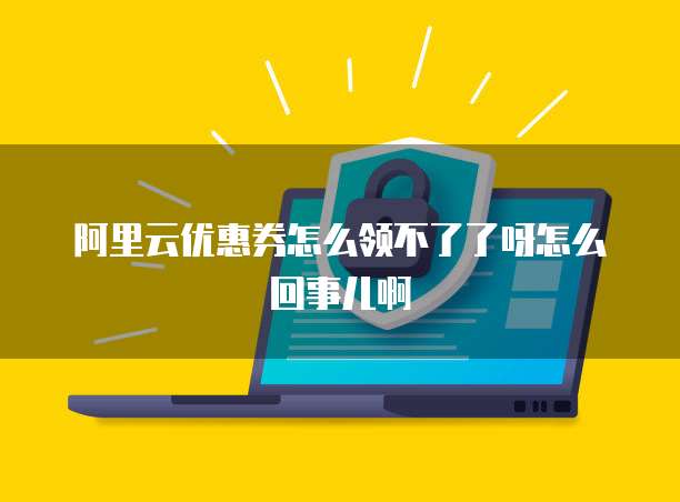 阿里云优惠券怎么领不了了呀怎么回事儿啊