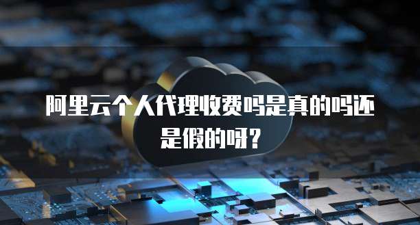 阿里云个人代理收费吗是真的吗还是假的呀?