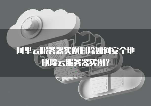 阿里云服务器实例删除如何安全地删除云服务器实例?