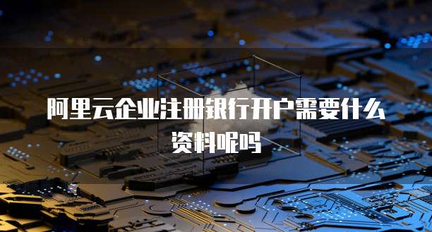 阿里云企业注册银行开户需要什么资料呢吗