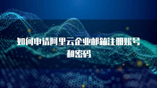 如何申请阿里云企业邮箱注册账号和密码