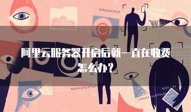 阿里云服务器开启后就一直在收费怎么办？