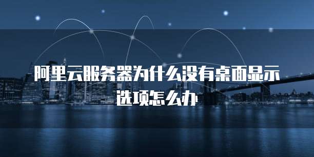 阿里云服务器为什么没有桌面显示选项怎么办