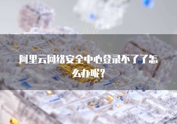 阿里云网络安全中心登录不了了怎么办呢?