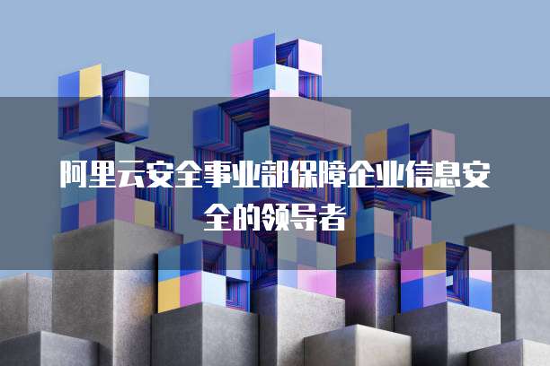 阿里云安全事业部保障企业信息安全的领导者