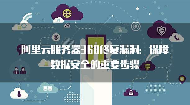 阿里云服务器360修复漏洞:保障数据安全的重要步骤