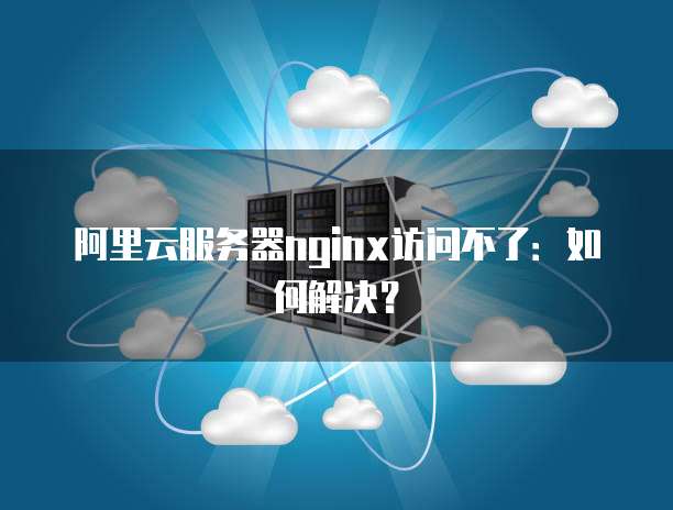 阿里云服务器nginx访问不了:如何解决?