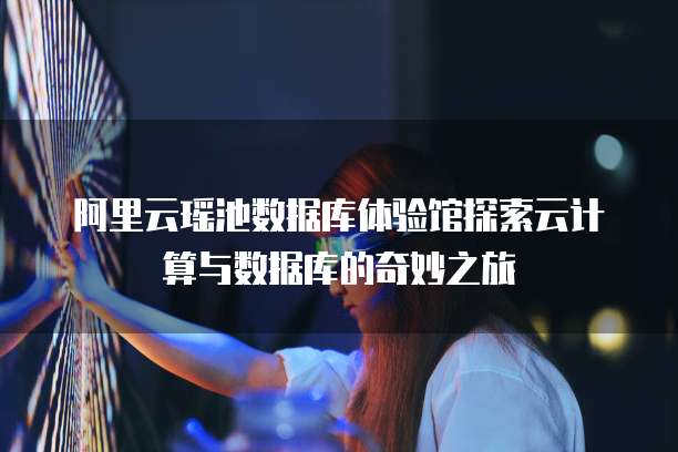 阿里云瑶池数据库体验馆探索云计算与数据库的奇妙之旅