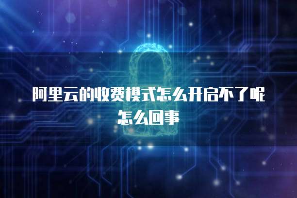 阿里云的收费模式怎么开启不了呢怎么回事