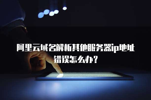 阿里云域名解析其他服务器ip地址错误怎么办？