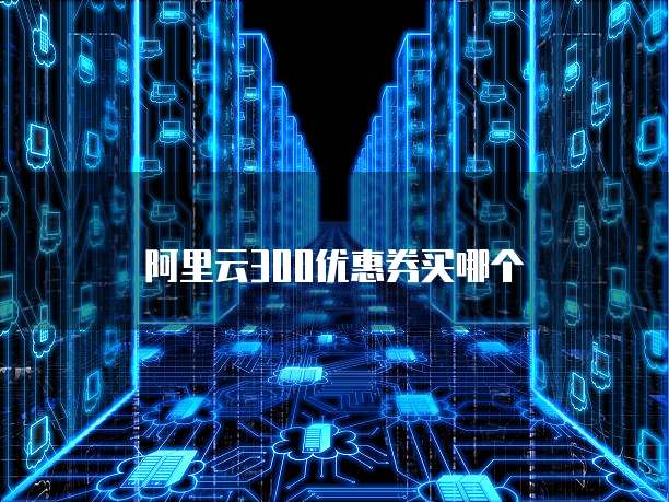 阿里云300优惠券买哪个
