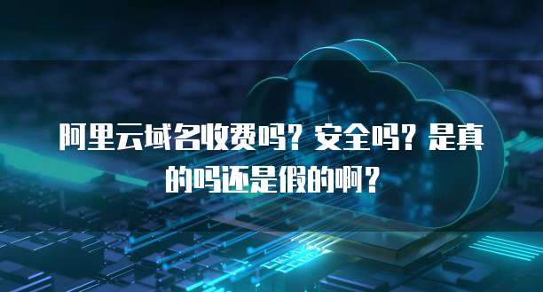 阿里云域名收费吗?安全吗?是真的吗还是假的啊?