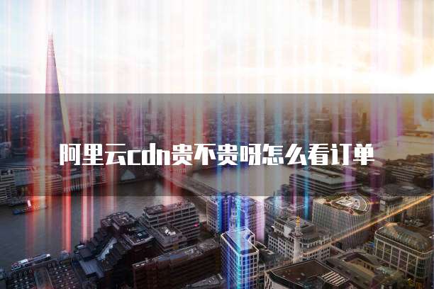阿里云cdn贵不贵呀怎么看订单