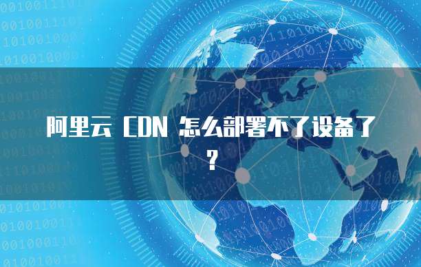 阿里云 CDN 怎么部署不了设备了?