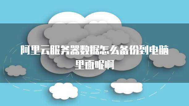 阿里云服务器数据怎么备份到电脑里面呢啊
