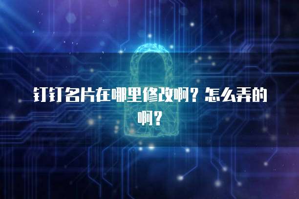 钉钉名片在哪里修改啊?怎么弄的啊?