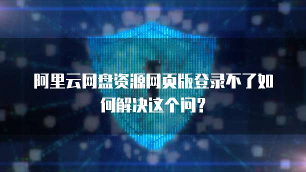 阿里云网盘资源网页版登录不了如何解决这个问?