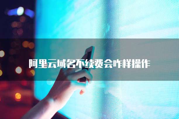 阿里云域名不续费会咋样操作