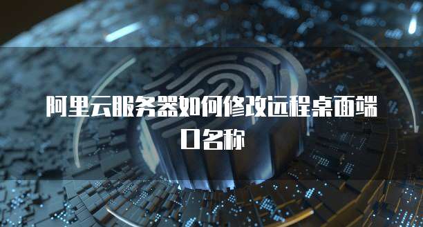 阿里云服务器如何修改远程桌面端口名称