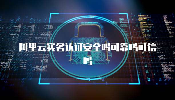 阿里云实名认证安全吗可靠吗可信吗