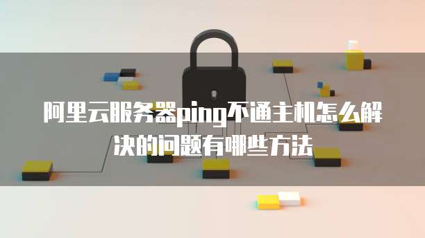 阿里云服务器ping不通主机怎么解决的问题有哪些方法
