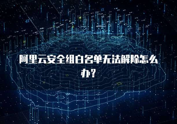 阿里云安全组白名单无法解除怎么办?