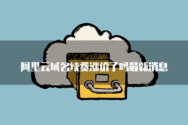 阿里云域名续费涨价了吗最新消息