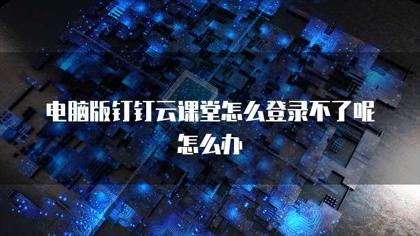 电脑版钉钉云课堂怎么登录不了呢怎么办