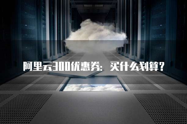 阿里云300优惠券：买什么划算？
