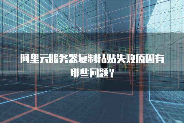阿里云服务器复制粘贴失败原因有哪些问题?