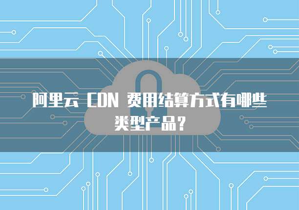 阿里云 CDN 费用结算方式有哪些类型产品?