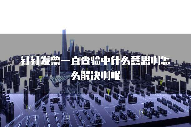 钉钉发票一直查验中什么意思啊怎么解决啊呢