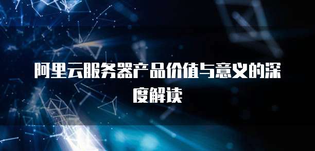 阿里云服务器产品价值与意义的深度解读