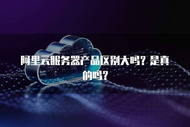 阿里云服务器产品区别大吗?是真的吗?