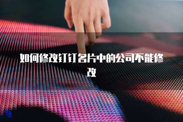 如何修改钉钉名片中的公司不能修改