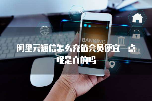 阿里云短信怎么充值会员便宜一点呢是真的吗