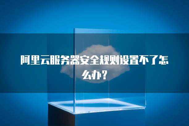阿里云服务器安全规则设置不了怎么办?
