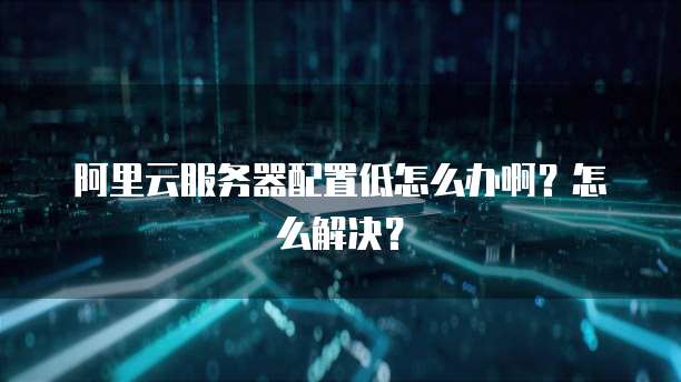 阿里云服务器配置低怎么办啊?怎么解决?