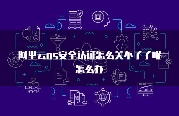 阿里云os安全认证怎么关不了了呢怎么办