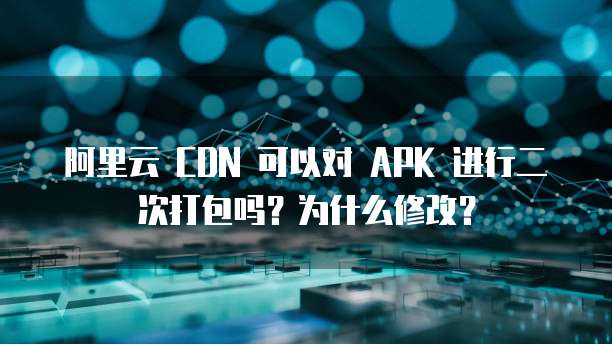 阿里云 CDN 可以对 APK 进行二次打包吗？为什么修改？