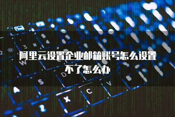 阿里云设置企业邮箱账号怎么设置不了怎么办