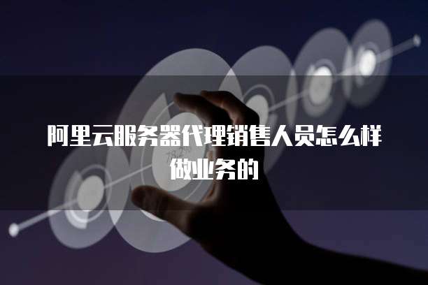 阿里云服务器代理销售人员怎么样做业务的