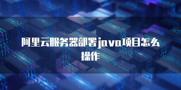 阿里云服务器部署java项目怎么操作