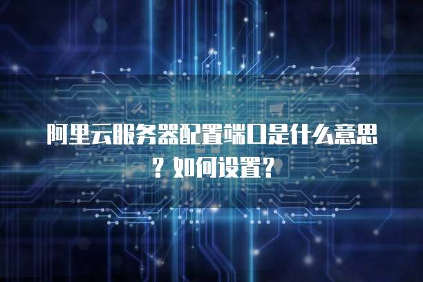 阿里云服务器配置端口是什么意思?如何设置?